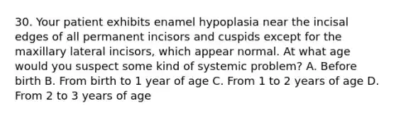 30. Your patient exhibits enamel hypoplasia near the incisal edges of all permanent incisors and cuspids except for the maxillary lateral incisors, which appear normal. At what age would you suspect some kind of systemic problem? A. Before birth B. From birth to 1 year of age C. From 1 to 2 years of age D. From 2 to 3 years of age