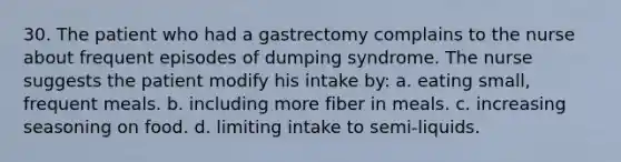 30. The patient who had a gastrectomy complains to the nurse about frequent episodes of dumping syndrome. The nurse suggests the patient modify his intake by: a. eating small, frequent meals. b. including more fiber in meals. c. increasing seasoning on food. d. limiting intake to semi-liquids.