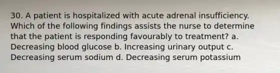 30. A patient is hospitalized with acute adrenal insufficiency. Which of the following findings assists the nurse to determine that the patient is responding favourably to treatment? a. Decreasing blood glucose b. Increasing urinary output c. Decreasing serum sodium d. Decreasing serum potassium