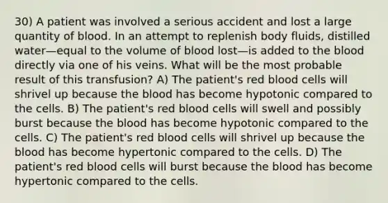 30) A patient was involved a serious accident and lost a large quantity of blood. In an attempt to replenish body fluids, distilled water—equal to the volume of blood lost—is added to the blood directly via one of his veins. What will be the most probable result of this transfusion? A) The patient's red blood cells will shrivel up because the blood has become hypotonic compared to the cells. B) The patient's red blood cells will swell and possibly burst because the blood has become hypotonic compared to the cells. C) The patient's red blood cells will shrivel up because the blood has become hypertonic compared to the cells. D) The patient's red blood cells will burst because the blood has become hypertonic compared to the cells.