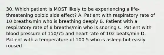 30. Which patient is MOST likely to be experiencing a life-threatening opioid side effect? A. Patient with respiratory rate of 10 breaths/min who is breathing deeply B. Patient with a respiratory rate of 8 breaths/min who is snoring C. Patient with blood pressure of 150/75 and heart rate of 102 beats/min D. Patient with a temperature of 100.5 who is asleep but easily roused