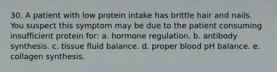 30. A patient with low protein intake has brittle hair and nails. You suspect this symptom may be due to the patient consuming insufficient protein for: a. hormone regulation. b. antibody synthesis. c. tissue fluid balance. d. proper blood pH balance. e. collagen synthesis.