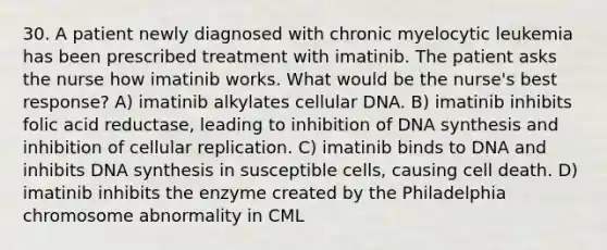 30. A patient newly diagnosed with chronic myelocytic leukemia has been prescribed treatment with imatinib. The patient asks the nurse how imatinib works. What would be the nurse's best response? A) imatinib alkylates cellular DNA. B) imatinib inhibits folic acid reductase, leading to inhibition of DNA synthesis and inhibition of cellular replication. C) imatinib binds to DNA and inhibits DNA synthesis in susceptible cells, causing cell death. D) imatinib inhibits the enzyme created by the Philadelphia chromosome abnormality in CML