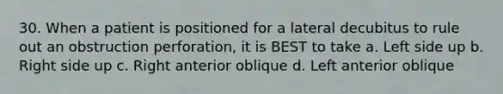 30. When a patient is positioned for a lateral decubitus to rule out an obstruction perforation, it is BEST to take a. Left side up b. Right side up c. Right anterior oblique d. Left anterior oblique