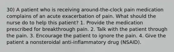 30) A patient who is receiving around-the-clock pain medication complains of an acute exacerbation of pain. What should the nurse do to help this patient? 1. Provide the medication prescribed for breakthrough pain. 2. Talk with the patient through the pain. 3. Encourage the patient to ignore the pain. 4. Give the patient a nonsteroidal anti-inflammatory drug (NSAID).