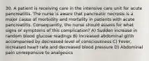 30. A patient is receiving care in the intensive care unit for acute pancreatitis. The nurse is aware that pancreatic necrosis is a major cause of morbidity and mortality in patients with acute pancreatitis. Consequently, the nurse should assess for what signs or symptoms of this complication? A) Sudden increase in random blood glucose readings B) Increased abdominal girth accompanied by decreased level of consciousness C) Fever, increased heart rate and decreased blood pressure D) Abdominal pain unresponsive to analgesics