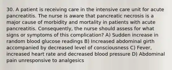 30. A patient is receiving care in the intensive care unit for acute pancreatitis. The nurse is aware that pancreatic necrosis is a major cause of morbidity and mortality in patients with acute pancreatitis. Consequently, the nurse should assess for what signs or symptoms of this complication? A) Sudden increase in random blood glucose readings B) Increased abdominal girth accompanied by decreased level of consciousness C) Fever, increased heart rate and decreased blood pressure D) Abdominal pain unresponsive to analgesics