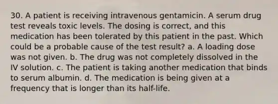 30. A patient is receiving intravenous gentamicin. A serum drug test reveals toxic levels. The dosing is correct, and this medication has been tolerated by this patient in the past. Which could be a probable cause of the test result? a. A loading dose was not given. b. The drug was not completely dissolved in the IV solution. c. The patient is taking another medication that binds to serum albumin. d. The medication is being given at a frequency that is longer than its half-life.