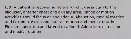 (30) A patient is recovering from a full-thickness burn to the shoulder, anterior chest and axillary area. Range of motion activities should focus on shoulder. a. Abduction, medial rotation and flexion b. Extension, lateral rotation and medial rotatin c. Flexion, abduction and lateral rotation d. Adduction, extension and medial rotation