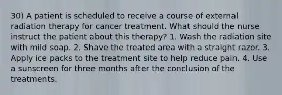 30) A patient is scheduled to receive a course of external radiation therapy for cancer treatment. What should the nurse instruct the patient about this therapy? 1. Wash the radiation site with mild soap. 2. Shave the treated area with a straight razor. 3. Apply ice packs to the treatment site to help reduce pain. 4. Use a sunscreen for three months after the conclusion of the treatments.