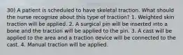 30) A patient is scheduled to have skeletal traction. What should the nurse recognize about this type of traction? 1. Weighted skin traction will be applied. 2. A surgical pin will be inserted into a bone and the traction will be applied to the pin. 3. A cast will be applied to the area and a traction device will be connected to the cast. 4. Manual traction will be applied.