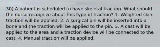 30) A patient is scheduled to have skeletal traction. What should the nurse recognize about this type of traction? 1. Weighted skin traction will be applied. 2. A surgical pin will be inserted into a bone and the traction will be applied to the pin. 3. A cast will be applied to the area and a traction device will be connected to the cast. 4. Manual traction will be applied.