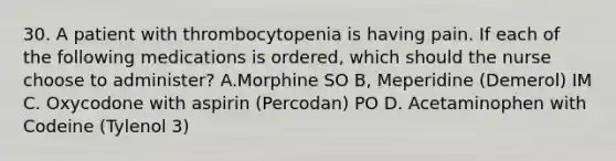 30. A patient with thrombocytopenia is having pain. If each of the following medications is ordered, which should the nurse choose to administer? A.Morphine SO B, Meperidine (Demerol) IM C. Oxycodone with aspirin (Percodan) PO D. Acetaminophen with Codeine (Tylenol 3)