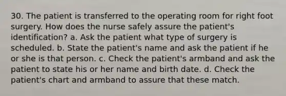 30. The patient is transferred to the operating room for right foot surgery. How does the nurse safely assure the patient's identification? a. Ask the patient what type of surgery is scheduled. b. State the patient's name and ask the patient if he or she is that person. c. Check the patient's armband and ask the patient to state his or her name and birth date. d. Check the patient's chart and armband to assure that these match.