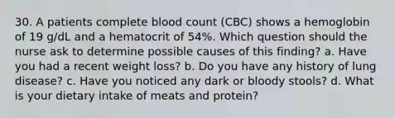 30. A patients complete blood count (CBC) shows a hemoglobin of 19 g/dL and a hematocrit of 54%. Which question should the nurse ask to determine possible causes of this finding? a. Have you had a recent weight loss? b. Do you have any history of lung disease? c. Have you noticed any dark or bloody stools? d. What is your dietary intake of meats and protein?