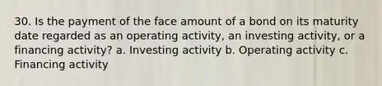 30. Is the payment of the face amount of a bond on its maturity date regarded as an operating activity, an investing activity, or a financing activity? a. Investing activity b. Operating activity c. Financing activity