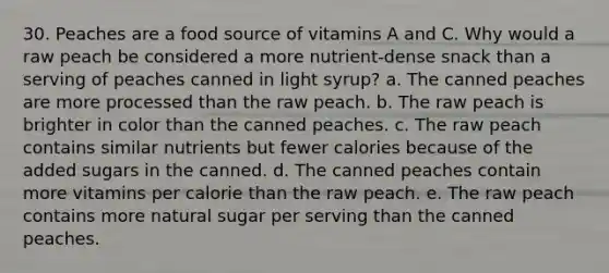 30. Peaches are a food source of vitamins A and C. Why would a raw peach be considered a more nutrient-dense snack than a serving of peaches canned in light syrup? a. The canned peaches are more processed than the raw peach. b. The raw peach is brighter in color than the canned peaches. c. The raw peach contains similar nutrients but fewer calories because of the added sugars in the canned. d. The canned peaches contain more vitamins per calorie than the raw peach. e. The raw peach contains more natural sugar per serving than the canned peaches.