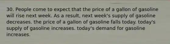 30. People come to expect that the price of a gallon of gasoline will rise next week. As a result, next week's supply of gasoline decreases. the price of a gallon of gasoline falls today. today's supply of gasoline increases. today's demand for gasoline increases.