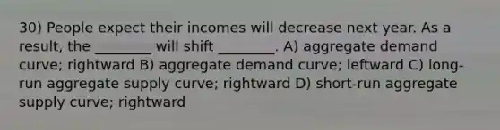 30) People expect their incomes will decrease next year. As a result, the ________ will shift ________. A) aggregate demand curve; rightward B) aggregate demand curve; leftward C) long-run aggregate supply curve; rightward D) short-run aggregate supply curve; rightward