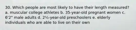 30. Which people are most likely to have their length measured? a. muscular college athletes b. 35-year-old pregnant women c. 6'2" male adults d. 2½-year-old preschoolers e. elderly individuals who are able to live on their own