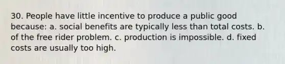 30. People have little incentive to produce a public good because: a. social benefits are typically less than total costs. b. of the free rider problem. c. production is impossible. d. fixed costs are usually too high.