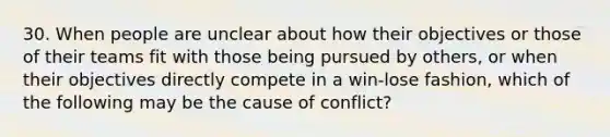 30. When people are unclear about how their objectives or those of their teams fit with those being pursued by others, or when their objectives directly compete in a win-lose fashion, which of the following may be the cause of conflict?