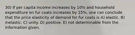 30) If per capita income increases by 10% and household expenditure on fur coats increases by 15%, one can conclude that the price elasticity of demand for fur coats is A) elastic. B) inelastic. C) unity. D) positive. E) not determinable from the information given.