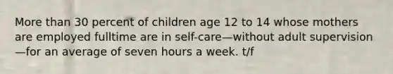 More than 30 percent of children age 12 to 14 whose mothers are employed fulltime are in self-care—without adult supervision—for an average of seven hours a week. t/f