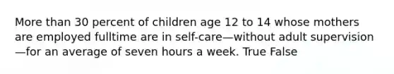 More than 30 percent of children age 12 to 14 whose mothers are employed fulltime are in self-care—without adult supervision—for an average of seven hours a week. True False