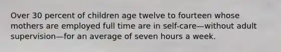 Over 30 percent of children age twelve to fourteen whose mothers are employed full time are in self-care—without adult supervision—for an average of seven hours a week.