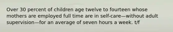 Over 30 percent of children age twelve to fourteen whose mothers are employed full time are in self-care—without adult supervision—for an average of seven hours a week. t/f