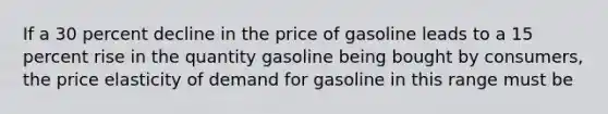 If a 30 percent decline in the price of gasoline leads to a 15 percent rise in the quantity gasoline being bought by consumers, the price elasticity of demand for gasoline in this range must be