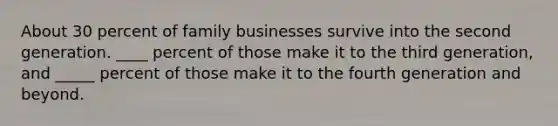 About 30 percent of family businesses survive into the second generation.​ ____ percent of those make it to the third​ generation, and​ _____ percent of those make it to the fourth generation and beyond.