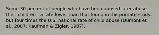 Some 30 percent of people who have been abused later abuse their children—a rate lower than that found in the primate study, but four times the U.S. national rate of child abuse (Dumont et al., 2007; Kaufman & Zigler, 1987).