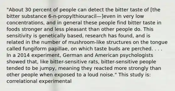 "About 30 percent of people can detect the bitter taste of [the bitter substance 6-n-propylthiouracil—]even in very low concentrations, and in general these people find bitter taste in foods stronger and less pleasant than other people do. This sensitivity is genetically based, research has found, and is related in the number of mushroom-like structures on the tongue called fungiform papillae, on which taste buds are perched. . . . In a 2014 experiment, German and American psychologists showed that, like bitter-sensitive rats, bitter-sensitive people tended to be jumpy, meaning they reacted more strongly than other people when exposed to a loud noise." This study is: correlational experimental