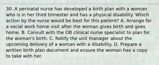 30. A perinatal nurse has developed a birth plan with a woman who is in her third trimester and has a physical disability. Which action by the nurse would be best for this patient? A. Arrange for a social work home visit after the woman gives birth and goes home. B. Consult with the OB clinical nurse specialist to plan for the woman's birth. C. Notify the unit manager about the upcoming delivery of a woman with a disability. D. Prepare a written birth plan document and ensure the woman has a copy to take with her.