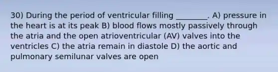 30) During the period of ventricular filling ________. A) pressure in the heart is at its peak B) blood flows mostly passively through the atria and the open atrioventricular (AV) valves into the ventricles C) the atria remain in diastole D) the aortic and pulmonary semilunar valves are open