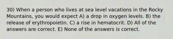 30) When a person who lives at sea level vacations in the Rocky Mountains, you would expect A) a drop in oxygen levels. B) the release of erythropoietin. C) a rise in hematocrit. D) All of the answers are correct. E) None of the answers is correct.