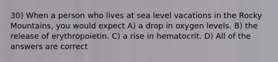 30) When a person who lives at sea level vacations in the Rocky Mountains, you would expect A) a drop in oxygen levels. B) the release of erythropoietin. C) a rise in hematocrit. D) All of the answers are correct