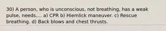 30) A person, who is unconscious, not breathing, has a weak pulse, needs.... a) CPR b) Hiemlick maneuver. c) Rescue breathing. d) Back blows and chest thrusts.