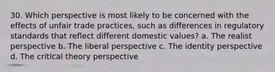 30. Which perspective is most likely to be concerned with the effects of unfair trade practices, such as differences in regulatory standards that reflect different domestic values? a. The realist perspective b. The liberal perspective c. The identity perspective d. The critical theory perspective