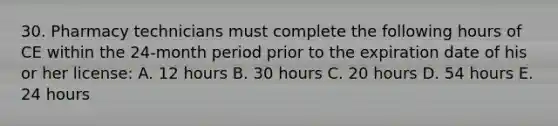 30. Pharmacy technicians must complete the following hours of CE within the 24-month period prior to the expiration date of his or her license: A. 12 hours B. 30 hours C. 20 hours D. 54 hours E. 24 hours