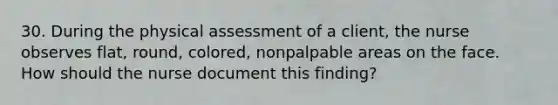 30. During the physical assessment of a client, the nurse observes flat, round, colored, nonpalpable areas on the face. How should the nurse document this finding?