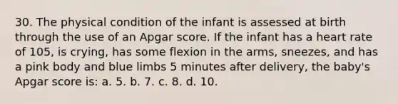 30. The physical condition of the infant is assessed at birth through the use of an Apgar score. If the infant has a heart rate of 105, is crying, has some flexion in the arms, sneezes, and has a pink body and blue limbs 5 minutes after delivery, the baby's Apgar score is: a. 5. b. 7. c. 8. d. 10.