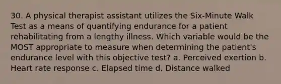 30. A physical therapist assistant utilizes the Six-Minute Walk Test as a means of quantifying endurance for a patient rehabilitating from a lengthy illness. Which variable would be the MOST appropriate to measure when determining the patient's endurance level with this objective test? a. Perceived exertion b. Heart rate response c. Elapsed time d. Distance walked