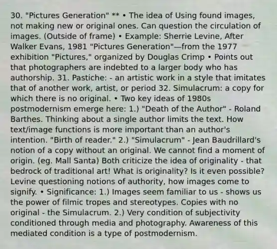 30. "Pictures Generation" ** • The idea of Using found images, not making new or original ones. Can question the circulation of images. (Outside of frame) • Example: Sherrie Levine, After Walker Evans, 1981 "Pictures Generation"—from the 1977 exhibition "Pictures," organized by Douglas Crimp • Points out that photographers are indebted to a larger body who has authorship. 31. Pastiche: - an artistic work in a style that imitates that of another work, artist, or period 32. Simulacrum: a copy for which there is no original. • Two key ideas of 1980s postmodernism emerge here: 1.) "Death of the Author" - Roland Barthes. Thinking about a single author limits the text. How text/image functions is more important than an author's intention. "Birth of reader." 2.) "Simulacrum" - Jean Baudrillard's notion of a copy without an original. We cannot find a moment of origin. (eg. Mall Santa) Both criticize the idea of originality - that bedrock of traditional art! What is originality? Is it even possible? Levine questioning notions of authority, how images come to signify. • Significance: 1.) Images seem familiar to us - shows us the power of filmic tropes and stereotypes. Copies with no original - the Simulacrum. 2.) Very condition of subjectivity conditioned through media and photography. Awareness of this mediated condition is a type of postmodernism.