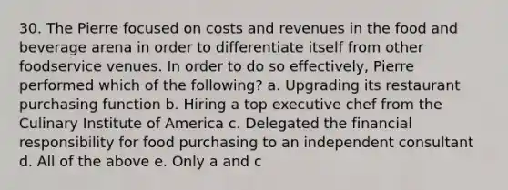 30. The Pierre focused on costs and revenues in the food and beverage arena in order to differentiate itself from other foodservice venues. In order to do so effectively, Pierre performed which of the following? a. Upgrading its restaurant purchasing function b. Hiring a top executive chef from the Culinary Institute of America c. Delegated the financial responsibility for food purchasing to an independent consultant d. All of the above e. Only a and c