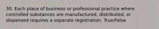 30. Each place of business or professional practice where controlled substances are manufactured, distributed, or dispensed requires a separate registration. True/False