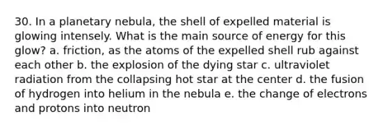 30. In a planetary nebula, the shell of expelled material is glowing intensely. What is the main source of energy for this glow? a. friction, as the atoms of the expelled shell rub against each other b. the explosion of the dying star c. ultraviolet radiation from the collapsing hot star at the center d. the fusion of hydrogen into helium in the nebula e. the change of electrons and protons into neutron