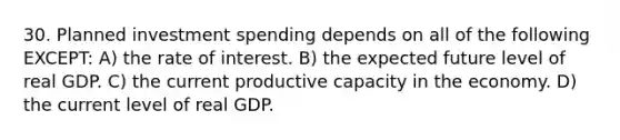 30. Planned investment spending depends on all of the following EXCEPT: A) the rate of interest. B) the expected future level of real GDP. C) the current productive capacity in the economy. D) the current level of real GDP.